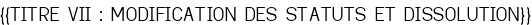 <u>{{TITRE VII : MODIFICATION DES STATUTS ET DISSOLUTION}}</u>
