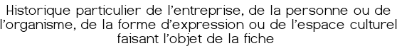 Historique particulier de l'entreprise, de la personne ou de l'organisme, de la forme d'expression ou de l'espace culturel faisant l'objet de la fiche 