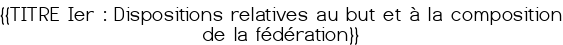 <u>{{TITRE Ier : Dispositions relatives au but et à la composition de la fédération}}</u>