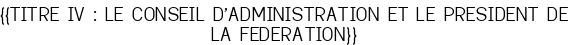 <u>{{TITRE IV : LE CONSEIL D'ADMINISTRATION ET LE PRESIDENT DE LA FEDERATION}}</u>